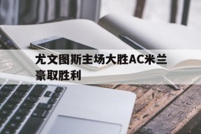 今年会官方入口-尤文图斯主场大胜AC米兰豪取胜利的简单介绍