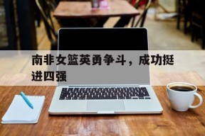 今年会网页版-南非女篮英勇争斗，成功挺进四强的简单介绍